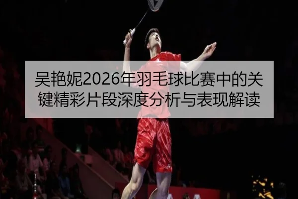 吴艳妮2026年羽毛球比赛中的关键精彩片段深度分析与表现解读