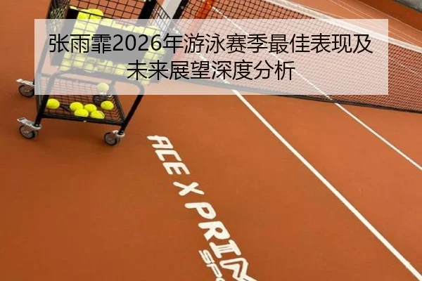 张雨霏2026年游泳赛季最佳表现及未来展望深度分析