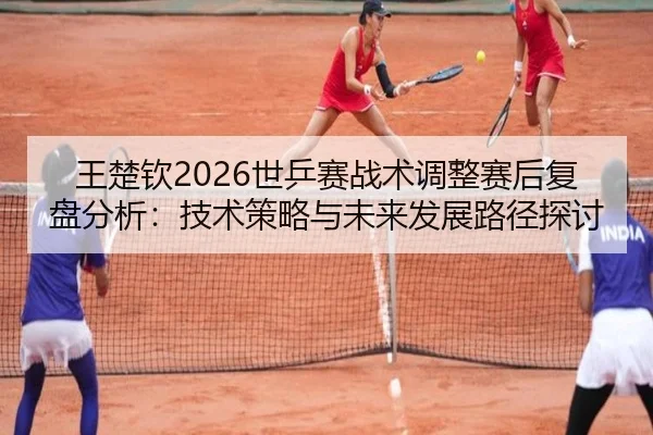 王楚钦2026世乒赛战术调整赛后复盘分析：技术策略与未来发展路径探讨